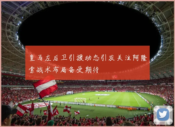 皇马左后卫引援动态引发关注阿隆索战术布局备受期待